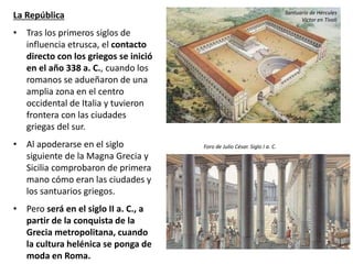 La República
• Tras los primeros siglos de
influencia etrusca, el contacto
directo con los griegos se inició
en el año 338 a. C., cuando los
romanos se adueñaron de una
amplia zona en el centro
occidental de Italia y tuvieron
frontera con las ciudades
griegas del sur.
• Al apoderarse en el siglo
siguiente de la Magna Grecia y
Sicilia comprobaron de primera
mano cómo eran las ciudades y
los santuarios griegos.
• Pero será en el siglo II a. C., a
partir de la conquista de la
Grecia metropolitana, cuando
la cultura helénica se ponga de
moda en Roma.
Santuario de Hércules
Victor en Tívoli
Foro de Julio César. Siglo I a. C.
 