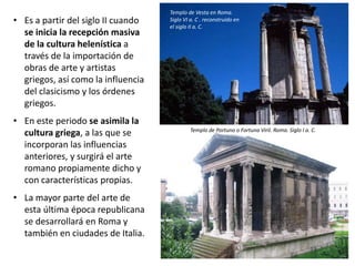 • Es a partir del siglo II cuando
se inicia la recepción masiva
de la cultura helenística a
través de la importación de
obras de arte y artistas
griegos, así como la influencia
del clasicismo y los órdenes
griegos.
• En este periodo se asimila la
cultura griega, a las que se
incorporan las influencias
anteriores, y surgirá el arte
romano propiamente dicho y
con características propias.
• La mayor parte del arte de
esta última época republicana
se desarrollará en Roma y
también en ciudades de Italia.
Templo de Vesta en Roma.
Siglo VI a. C . reconstruido en
el siglo II a. C.
Templo de Portuno o Fortuna Viril. Roma. Siglo I a. C.
 