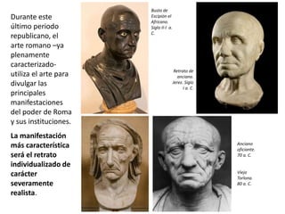 Durante este
último periodo
republicano, el
arte romano –ya
plenamente
caracterizado-
utiliza el arte para
divulgar las
principales
manifestaciones
del poder de Roma
y sus instituciones.
La manifestación
más característica
será el retrato
individualizado de
carácter
severamente
realista.
Busto de
Escipión el
Africano.
Siglo II-I a.
C.
Anciano
oficiante.
70 a. C.
Viejo
Torlona.
80 a. C.
Retrato de
anciano.
Jerez. Siglo
I a. C.
 