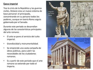 Época imperial
Tras la crisis de la República y las guerras
civiles, Octavio crea un nuevo sistema de
base personal: el principado,
concentrando en su persona todos los
poderes, aunque en teoría Roma seguía
gobernada por el Senado.
Durante este periodo se desarrollan
algunas de las características principales
del arte romano:
• El arte se pone al servicio del culto
imperial.
• Grandiosidad y monumentalidad.
• Se emprende una vasta campaña de
obras públicas, para cubrir las
necesidades de los ciudadanos
romanos.
• Es a partir de este periodo que el arte
romano se extiende por todo el
Imperio.
Augusto
de Prima
Porta
Relieves Ara Pacis
Reconstrucción Templo
Marte Vengador. Foro de
Augusto
 