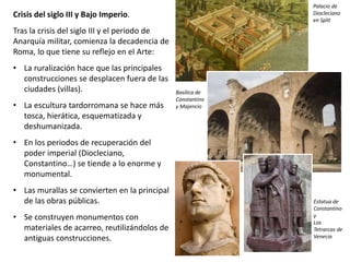 Crisis del siglo III y Bajo Imperio.
Tras la crisis del siglo III y el periodo de
Anarquía militar, comienza la decadencia de
Roma, lo que tiene su reflejo en el Arte:
• La ruralización hace que las principales
construcciones se desplacen fuera de las
ciudades (villas).
• La escultura tardorromana se hace más
tosca, hierática, esquematizada y
deshumanizada.
• En los periodos de recuperación del
poder imperial (Diocleciano,
Constantino…) se tiende a lo enorme y
monumental.
• Las murallas se convierten en la principal
de las obras públicas.
• Se construyen monumentos con
materiales de acarreo, reutilizándolos de
antiguas construcciones.
Palacio de
Diocleciano
en Split
Basílica de
Constantino
y Majencio
Estatua de
Constantino
y
Los
Tetrarcas de
Venecia
 