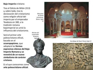 Bajo Imperio cristiano
Tras el Edicto de Milán (313)
y, sobre todo, tras la
declaración del cristianismo
como religión oficial del
imperio por el emperador
Teodosio en 380, a la
tradición romana
bajoimperial se unirá la
influencia del cristianismo.
Será el primer arte
paleocristiano oficial,
basado en el
cesaropapismo, que
adoptará las formas
expresivas clásicas del Bajo
Imperio Romano y se
revestirá de un nuevo
simbolismo de carácter
cristiano.
Es el que conocemos como
arte paleocristiano oficial.
Mausoleo
de Santa
Constanza,
Roma. Siglo
IV
Retrato del
emperador
Teodosio.
Siglo IV
Sarcófago del Buen Pastor.Siglo IV
 