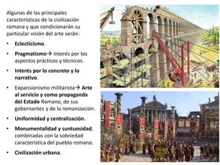 Algunas de las principales
características de la civilización
romana y que condicionarán su
particular visión del arte serán:
• Eclecticismo.
• Pragmatismo Interés por los
aspectos prácticos y técnicos.
• Interés por lo concreto y lo
narrativo.
• Expansionismo militarista Arte
al servicio y como propaganda
del Estado Romano, de sus
gobernantes y de la romanización.
• Uniformidad y centralización.
• Monumentalidad y suntuosidad,
combinadas con la sobriedad
característica del pueblo romano.
• Civilización urbana.
 