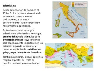 Eclecticismo
Desde la fundación de Roma en el
753 a. C., los romanos irán entrando
en contacto con numerosas
civilizaciones, a las que –
posteriormente- irán incorporando
militarmente a su imperio.
Fruto de ese contacto surge su
eclecticismo, añadiendo a los rasgos
propios del pueblo latino, los de la
civilización etrusca (cuya influencia
será especialmente importante en los
primeros siglos de su historia) y
posteriormente los de la civilización
griega, especialmente del helenismo.
También asimilarán, al igual que en su
religión, aspectos del resto de
pueblos que fueron conquistando.
 