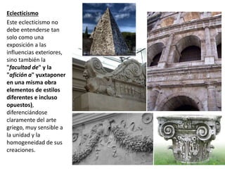 Eclecticismo
Este eclecticismo no
debe entenderse tan
solo como una
exposición a las
influencias exteriores,
sino también la
"facultad de" y la
"afición a" yuxtaponer
en una misma obra
elementos de estilos
diferentes e incluso
opuestos),
diferenciándose
claramente del arte
griego, muy sensible a
la unidad y la
homogeneidad de sus
creaciones.
 