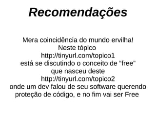 Recomendações

    Mera coincidência do mundo ervilha!
                 Neste tópico
          http://tinyurl.com/topico1
   está se discutindo o conceito de “free”
              que nasceu deste
          http://tinyurl.com/topico2
onde um dev falou de seu software querendo
 proteção de código, e no fim vai ser Free
 