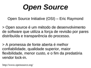 Open Source
    Open Source Initiative (OSI) – Eric Raymond

> Open source é um método de desenvolvimento
de software que utiliza a força de revisão por pares
distribuída e transparência do processo.

> A promessa de fonte aberta é melhor
confiabilidade, qualidade superior, maior
flexibilidade, menor custo, e o fim da predatória
vendor lock-in.
http://www.opensource.org/
 