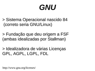 GNU
> Sistema Operacional nascido 84
(correto seria GNU/Linux)

> Fundação que deu origem a FSF
(ambas idealizadas por Stallman)

> Idealizadora de várias Licenças
GPL, AGPL, LGPL, FDL


http://www.gnu.org/licenses/
 