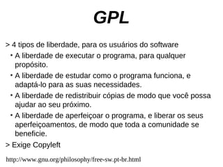 GPL
> 4 tipos de liberdade, para os usuários do software
 ●
   A liberdade de executar o programa, para qualquer
   propósito.
 ●
   A liberdade de estudar como o programa funciona, e
   adaptá-lo para as suas necessidades.
 ●
   A liberdade de redistribuir cópias de modo que você possa
   ajudar ao seu próximo.
 ●
   A liberdade de aperfeiçoar o programa, e liberar os seus
   aperfeiçoamentos, de modo que toda a comunidade se
   beneficie.
> Exige Copyleft
http://www.gnu.org/philosophy/free-sw.pt-br.html
 