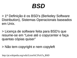 BSD
> 1º Definição é os BSD's (Berkeley Software
Distribution), Sistemas Operacionais baseados
em Unix.

> Licença de software feita para BSD's que
resume-se em “Leve até o copycenter e faça
quantas cópias quiser”

> Não tem copyright e nem copyleft

http://pt.wikipedia.org/wiki/Licen%C3%A7a_BSD
 