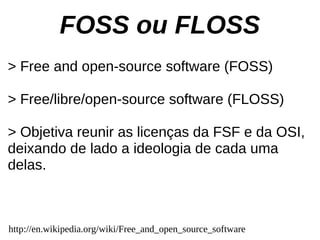 FOSS ou FLOSS
> Free and open-source software (FOSS)

> Free/libre/open-source software (FLOSS)

> Objetiva reunir as licenças da FSF e da OSI,
deixando de lado a ideologia de cada uma
delas.



http://en.wikipedia.org/wiki/Free_and_open_source_software
 