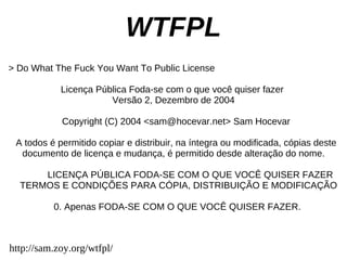 WTFPL
> Do What The Fuck You Want To Public License

            Licença Pública Foda-se com o que você quiser fazer
                       Versão 2, Dezembro de 2004

            Copyright (C) 2004 <sam@hocevar.net> Sam Hocevar

 A todos é permitido copiar e distribuir, na íntegra ou modificada, cópias deste
  documento de licença e mudança, é permitido desde alteração do nome.

      LICENÇA PÚBLICA FODA-SE COM O QUE VOCÊ QUISER FAZER
  TERMOS E CONDIÇÕES PARA CÓPIA, DISTRIBUIÇÃO E MODIFICAÇÃO

          0. Apenas FODA-SE COM O QUE VOCÊ QUISER FAZER.



http://sam.zoy.org/wtfpl/
 