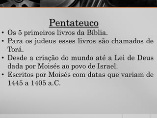 Pentateuco
• Os 5 primeiros livros da Bíblia.
• Para os judeus esses livros são chamados de
Torá.
• Desde a criação do mundo até a Lei de Deus
dada por Moisés ao povo de Israel.
• Escritos por Moisés com datas que variam de
1445 a 1405 a.C.
 