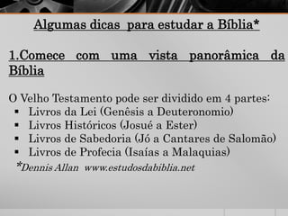 Algumas dicas para estudar a Bíblia*
1.Comece com uma vista panorâmica da
Bíblia
O Velho Testamento pode ser dividido em 4 partes:
 Livros da Lei (Genêsis a Deuteronomio)
 Livros Históricos (Josué a Ester)
 Livros de Sabedoria (Jó a Cantares de Salomão)
 Livros de Profecia (Isaías a Malaquias)
*Dennis Allan www.estudosdabiblia.net
 