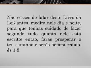 Não cesses de falar deste Livro da
Lei; antes, medita nele dia e noite,
para que tenhas cuidado de fazer
segundo tudo quanto nele está
escrito; então, farás prosperar o
teu caminho e serás bem-sucedido.
Js 1:8
 