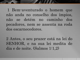 1 Bem-aventurado o homem que
não anda no conselho dos ímpios,
não se detém no caminho dos
pecadores, nem se assenta na roda
dos escarnecedores.
2 Antes, o seu prazer está na lei do
SENHOR, e na sua lei medita de
dia e de noite. (Salmos 1:1,2)
 