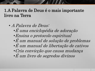 1.A Palavra de Deus é o mais importante
livro na Terra
• A Palavra de Deus:
•É uma enciclopédia de adoração
•Ensina o protocolo espiritual
•É um manual de solução de problemas
•É um manual de libertação de cativos
•Cria convicção que causa mudança
•É um livro de segredos divinos
 