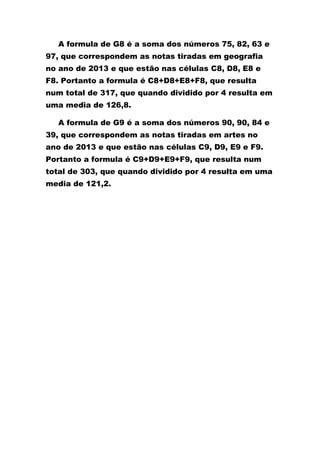 A formula de G8 é a soma dos números 75, 82, 63 e
97, que correspondem as notas tiradas em geografia
no ano de 2013 e que estão nas células C8, D8, E8 e
F8. Portanto a formula é C8+D8+E8+F8, que resulta
num total de 317, que quando dividido por 4 resulta em
uma media de 126,8.
A formula de G9 é a soma dos números 90, 90, 84 e
39, que correspondem as notas tiradas em artes no
ano de 2013 e que estão nas células C9, D9, E9 e F9.
Portanto a formula é C9+D9+E9+F9, que resulta num
total de 303, que quando dividido por 4 resulta em uma
media de 121,2.
 