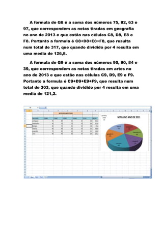 A formula de G8 é a soma dos números 75, 82, 63 e
97, que correspondem as notas tiradas em geografia
no ano de 2013 e que estão nas células C8, D8, E8 e
F8. Portanto a formula é C8+D8+E8+F8, que resulta
num total de 317, que quando dividido por 4 resulta em
uma media de 126,8.
A formula de G9 é a soma dos números 90, 90, 84 e
39, que correspondem as notas tiradas em artes no
ano de 2013 e que estão nas células C9, D9, E9 e F9.
Portanto a formula é C9+D9+E9+F9, que resulta num
total de 303, que quando dividido por 4 resulta em uma
media de 121,2.
 