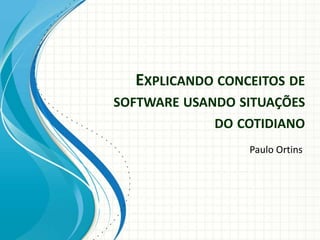 EXPLICANDO CONCEITOS DE
SOFTWARE USANDO SITUAÇÕES
DO COTIDIANO
Paulo Ortins

 