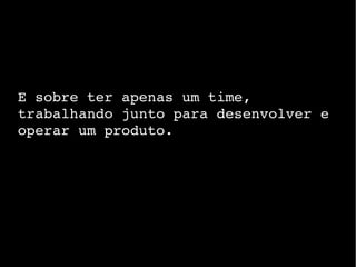 E sobre ter apenas um time,
trabalhando junto para desenvolver e
operar um produto.
 