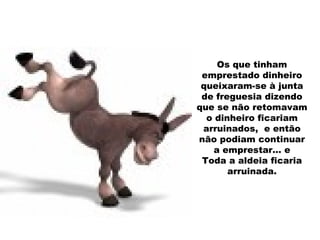 Os que tinham emprestado dinheiro queixaram-se à junta de freguesia dizendo que se não retomavam o dinheiro ficariam arruinados,  e então não podiam continuar a emprestar… e Toda a aldeia ficaria arruinada. 