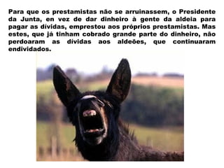 Para que os prestamistas não se arruinassem, o Presidente da Junta, en vez de dar dinheiro à gente da aldeia para pagar as dívidas, emprestou aos próprios prestamistas. Mas estes, que já tinham cobrado grande parte do dinheiro, não perdoaram as dívidas aos aldeões, que continuaram endividados. 
