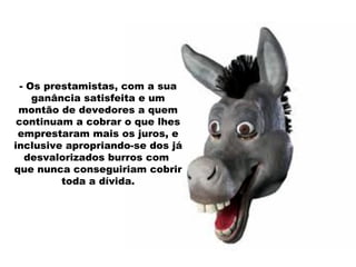 - Os prestamistas, com a sua ganância satisfeita e um montão de devedores a quem continuam a cobrar o que lhes emprestaram mais os juros, e inclusive apropriando-se dos já desvalorizados burros com  que nunca conseguiriam cobrir toda a dívida. 
