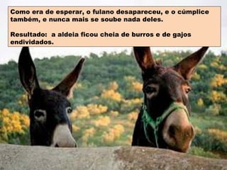 Como era de esperar, o fulano desapareceu, e o cúmplice também, e nunca mais se soube nada deles. Resultado:  a aldeia ficou cheia de burros e de gajos endividados. 