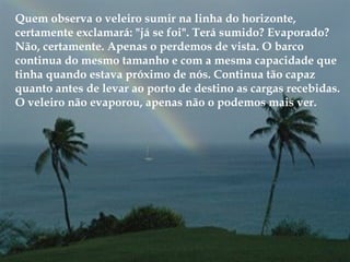 Quem observa o veleiro sumir na linha do horizonte,
certamente exclamará: "já se foi". Terá sumido? Evaporado?
Não, certamente. Apenas o perdemos de vista. O barco
continua do mesmo tamanho e com a mesma capacidade que
tinha quando estava próximo de nós. Continua tão capaz
quanto antes de levar ao porto de destino as cargas recebidas.
O veleiro não evaporou, apenas não o podemos mais ver.
 