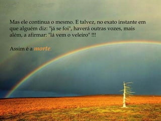 Mas ele continua o mesmo. E talvez, no exato instante em
que alguém diz: "já se foi", haverá outras vozes, mais
além, a afirmar: "lá vem o veleiro" !!!
 
Assim é a morte.
 