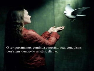 O ser que amamos continua o mesmo, suas conquistas
persistem dentro do mistério divino.
 
