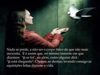 Nada se perde, a não ser o corpo físico de que não mais
necessita. E é assim que, no mesmo instante em que
dizemos:  "já se foi", no além, outro alguém dirá : 
"já está chegando". Chegou ao destino levando consigo as
aquisições feitas durante a vida.
 