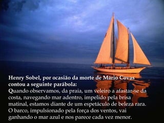 Henry Sobel, por ocasião da morte de Mário Covas contou a seguinte parábola: Q uando observamos, da praia, um veleiro a afastar-se da costa, navegando mar adentro, impelido pela brisa matinal, estamos diante de um espetáculo de beleza rara. O barco, impulsionado pela força dos ventos, vai ganhando o mar azul e nos parece cada vez menor. 