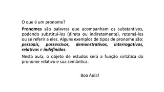 O que é um pronome?
Pronomes são palavras que acompanham os substantivos,
podendo substituí-los (direta ou indiretamente), retomá-los
ou se referir a eles. Alguns exemplos de tipos de pronome são:
pessoais, possessivos, demonstrativos, interrogativos,
relativos e indefinidos.
Nesta aula, o objeto de estudos será a função sintática do
pronome relativo e sua semântica.
Boa Aula!
 