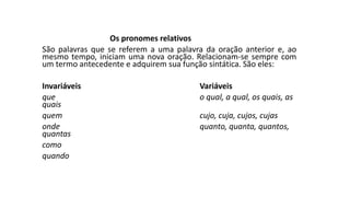 Os pronomes relativos
São palavras que se referem a uma palavra da oração anterior e, ao
mesmo tempo, iniciam uma nova oração. Relacionam-se sempre com
um termo antecedente e adquirem sua função sintática. São eles:
Invariáveis Variáveis
que o qual, a qual, os quais, as
quais
quem cujo, cuja, cujos, cujas
onde quanto, quanta, quantos,
quantas
como
quando
 
