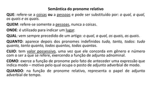 Semântica do pronome relativo
QUE: refere-se a coisas ou a pessoas e pode ser substituído por: o qual, a qual,
os quais e as quais.
QUEM: refere-se somente a pessoas, nunca a coisas.
ONDE: é utilizado para indicar um lugar.
QUAL: vem sempre precedido de um artigo: o qual, a qual, os quais, as quais.
QUANTO: aparece depois dos pronomes indefinidos tudo, tanto, todos: tudo
quanto, tanto quanto, todos quantos, todas quantas.
CUJO: tem valor possessivo, uma vez que ele concorda em gênero e número
com o ser a que se refere, exercendo a função de adjunto adnominal.
COMO: exerce a função de pronome pelo fato de anteceder uma expressão que
indica modo – motivo pelo qual ocupa o posto de adjunto adverbial de modo.
QUANDO: na função de pronome relativo, representa o papel de adjunto
adverbial de tempo.
 