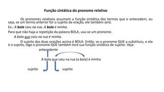 Os pronomes relativos assumem a função sintática dos termos que o antecedem, ou
seja, se um termo anterior for o sujeito da oração, ele também será.
Ex.: A bola caiu na rua. A bola é minha.
Para que não haja a repetição da palavra BOLA, usa-se um pronome.
A bola que caiu na rua é minha.
O sujeito das duas orações acima é BOLA. Então, se o pronome QUE a substituiu, e ela
é o sujeito, logo o pronome QUE também terá sua função sintática de sujeito. Veja:
antecedente
A bola que caiu na rua (a bola) é minha
sujeito sujeito
Função sintática do pronome relativo
 