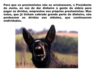 Para que os prestamistas não se arruinassem, o Presidente da Junta, en vez de dar dinheiro à gente da aldeia para pagar as dívidas, emprestou aos próprios prestamistas. Mas estes, que já tinham cobrado grande parte do dinheiro, não perdoaram as dívidas aos aldeões, que continuaram endividados. 