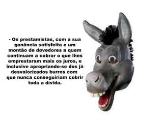 - Os prestamistas, com a sua ganância satisfeita e um montão de devedores a quem continuam a cobrar o que lhes emprestaram mais os juros, e inclusive apropriando-se dos já desvalorizados burros com  que nunca conseguiriam cobrir toda a dívida. 
