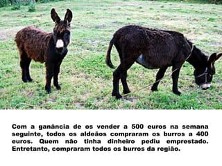 Com a ganância de os vender a 500 euros na semana seguinte, todos os aldeãos compraram os burros a 400 euros. Quem não tinha dinheiro pediu emprestado. Entretanto, compraram todos os burros da região. 