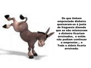 Os que tinham emprestado dinheiro queixaram-se à junta de freguesia dizendo que se não retomavam o dinheiro ficariam arruinados,  e então não podiam continuar a emprestar… e Toda a aldeia ficaria arruinada. 