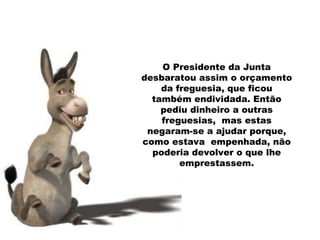 O Presidente da Junta desbaratou assim o orçamento da freguesia, que ficou também endividada. Então pediu dinheiro a outras freguesias,  mas estas negaram-se a ajudar porque, como estava  empenhada, não poderia devolver o que lhe emprestassem. 