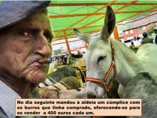 No dia seguinte mandou à aldeia um cúmplice com os burros que tinha comprado, oferecendo-se para os vender  a 400 euros cada um. 
