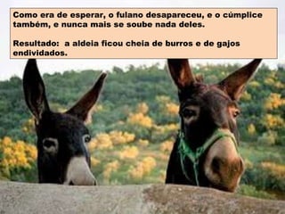 Como era de esperar, o fulano desapareceu, e o cúmplice também, e nunca mais se soube nada deles. Resultado:  a aldeia ficou cheia de burros e de gajos endividados. 