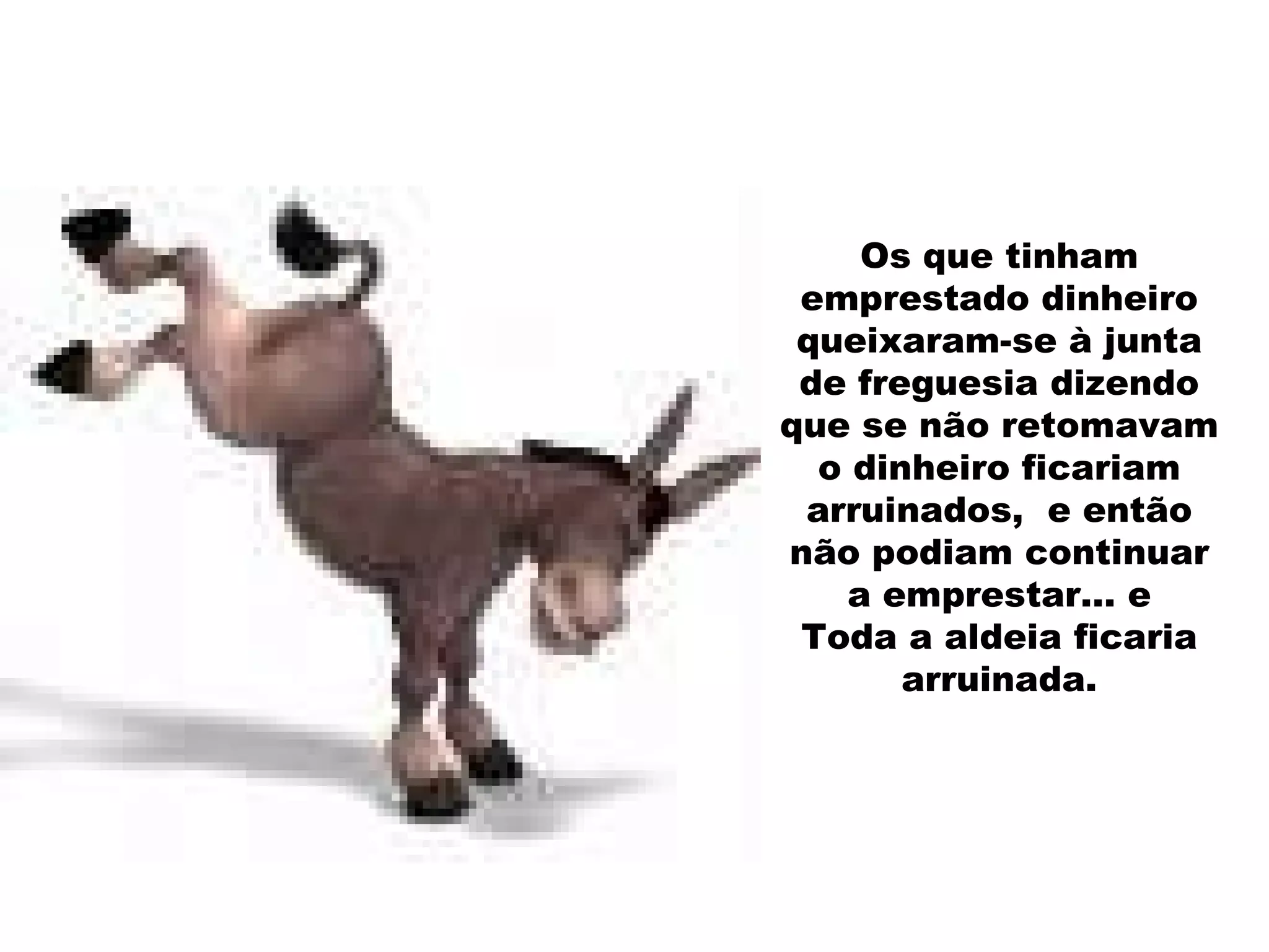 Os que tinham emprestado dinheiro queixaram-se à junta de freguesia dizendo que se não retomavam o dinheiro ficariam arruinados,  e então não podiam continuar a emprestar… e Toda a aldeia ficaria arruinada. 