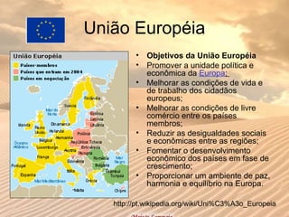União Européia
• Objetivos da União Européia
• Promover a unidade política e
econômica da Europa;
• Melhorar as condições de vida e
de trabalho dos cidadãos
europeus;
• Melhorar as condições de livre
comércio entre os países
membros;
• Reduzir as desigualdades sociais
e econômicas entre as regiões;
• Fomentar o desenvolvimento
econômico dos países em fase de
crescimento;
• Proporcionar um ambiente de paz,
harmonia e equilíbrio na Europa.
http://pt.wikipedia.org/wiki/Uni%C3%A3o_Europeia
 