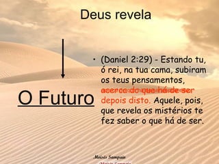 • (Daniel 2:29) - Estando tu,
ó rei, na tua cama, subiram
os teus pensamentos,
acerca do que há de ser
depois disto. Aquele, pois,
que revela os mistérios te
fez saber o que há de ser.
Deus revela
acerca do que há de ser depois disto.
O Futuro
Moisés Sampaio
 