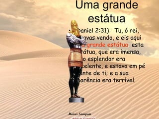 Uma grande
estátua
• (Daniel 2:31) Tu, ó rei,
estavas vendo, e eis aqui
uma grande estátua; esta
estátua, que era imensa,
cujo esplendor era
excelente, e estava em pé
diante de ti; e a sua
aparência era terrível.
Moisés Sampaio
 