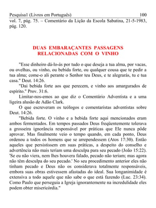 Pesquisa1 (Livros em Português) 100
vol. 7, pág. 75. – Comentário da Lição da Escola Sabatina, 21-5-1983,
pág. 120.
DUAS EMBARAÇANTES PASSAGENS
RELACIONADAS COM O VINHO
"Esse dinheiro dá-lo-ás por tudo o que deseja a tua alma, por vacas,
ou ovelhas, ou vinho, ou bebida forte, ou qualquer cousa que te pedir a
tua alma; come-o ali perante o Senhor teu Deus, e te alegrarás, tu e tua
casa." Deut. 14:26.
"Dai bebida forte aos que perecem, e vinho aos amargurados de
espírito." Prov. 31:6.
Limitar-nos-emos ao que diz o Comentário Adventista e a uma
ligeira alusão de Adão Clark.
O que escreveram os teólogos e comentaristas adventistas sobre
Deut. 14:26.
"Bebida forte. O vinho e a bebida forte aqui mencionados eram
ambos fermentados. Em tempos passados Deus freqüentemente tolerava
a grosseira ignorância responsável por práticas que Ele nunca pôde
aprovar. Mas finalmente veio o tempo quando, em cada ponto, Deus
ordenou a todos os homens que se arrependessem (Atos 17:30). Então
aqueles que persistissem em suas práticas, a despeito do conselho e
advertência não mais teriam uma desculpa para seu pecado (João 15:22).
'Se eu não viera, nem lhes houvera falado, pecado não teriam; mas agora
não têm desculpa do seu pecado.' No seu procedimento anterior eles não
tinham pecado e Deus não os considerava totalmente responsáveis,
embora suas obras estivessem afastadas do ideal. Sua longanimidade é
extensiva a todo aquele que não sabe o que está fazendo (Luc. 23:34).
Como Paulo que perseguia a Igreja ignorantemente na incredulidade eles
podem obter misericórdia."
 